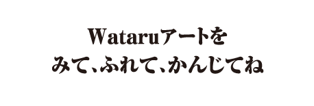 Wataruアートをみて、ふれて、かんじてね